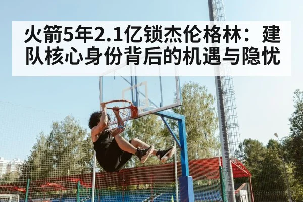 火箭5年2.1亿锁杰伦格林：建队核心身份背后的机遇与隐忧