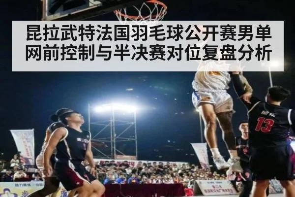昆拉武特法国羽毛球公开赛男单网前控制与半决赛对位复盘分析（jiuyou）